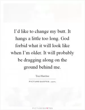 I’d like to change my butt. It hangs a little too long. God forbid what it will look like when I’m older. It will probably be dragging along on the ground behind me Picture Quote #1