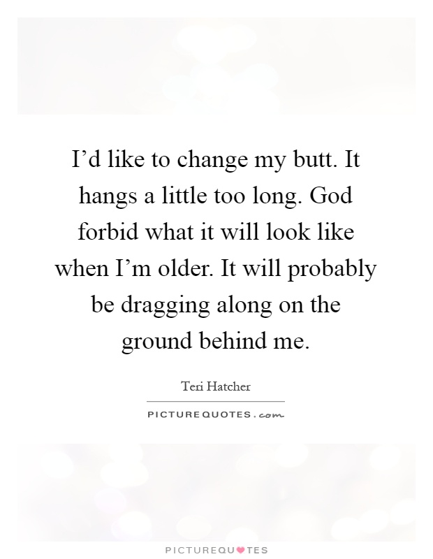 I'd like to change my butt. It hangs a little too long. God forbid what it will look like when I'm older. It will probably be dragging along on the ground behind me Picture Quote #1