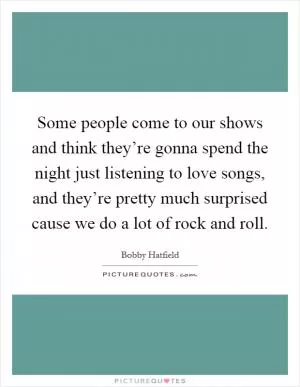 Some people come to our shows and think they’re gonna spend the night just listening to love songs, and they’re pretty much surprised cause we do a lot of rock and roll Picture Quote #1