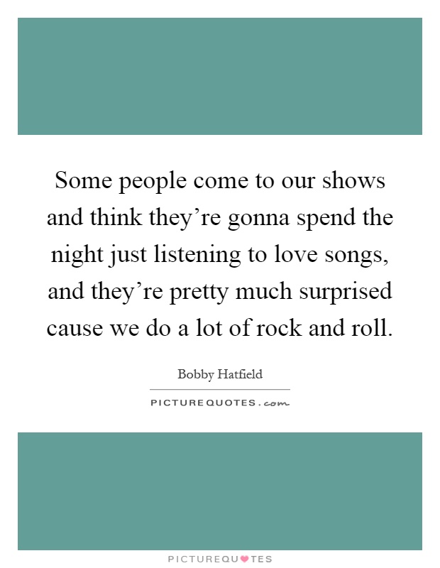 Some people come to our shows and think they're gonna spend the night just listening to love songs, and they're pretty much surprised cause we do a lot of rock and roll Picture Quote #1