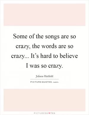 Some of the songs are so crazy, the words are so crazy... It’s hard to believe I was so crazy Picture Quote #1