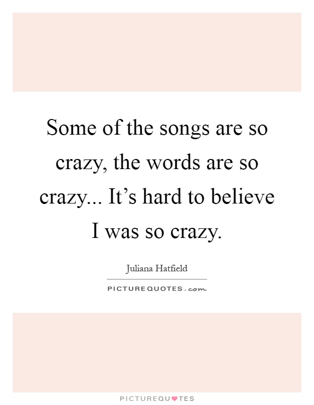 Some of the songs are so crazy, the words are so crazy... It's hard to believe I was so crazy Picture Quote #1
