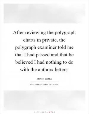 After reviewing the polygraph charts in private, the polygraph examiner told me that I had passed and that he believed I had nothing to do with the anthrax letters Picture Quote #1
