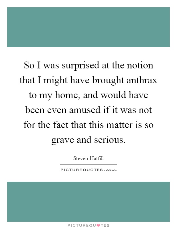 So I was surprised at the notion that I might have brought anthrax to my home, and would have been even amused if it was not for the fact that this matter is so grave and serious Picture Quote #1