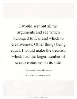 I would sort out all the arguments and see which belonged to fear and which to creativeness. Other things being equal, I would make the decision which had the larger number of creative reasons on its side Picture Quote #1