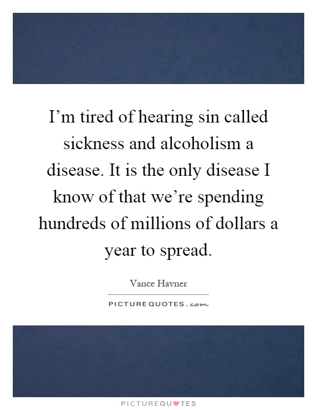 I'm tired of hearing sin called sickness and alcoholism a disease. It is the only disease I know of that we're spending hundreds of millions of dollars a year to spread Picture Quote #1