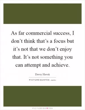As far commercial success, I don’t think that’s a focus but it’s not that we don’t enjoy that. It’s not something you can attempt and achieve Picture Quote #1