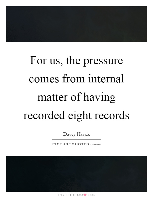 For us, the pressure comes from internal matter of having recorded eight records Picture Quote #1