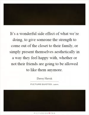It’s a wonderful side effect of what we’re doing, to give someone the strength to come out of the closet to their family, or simply present themselves aesthetically in a way they feel happy with, whether or not their friends are going to be allowed to like them anymore Picture Quote #1