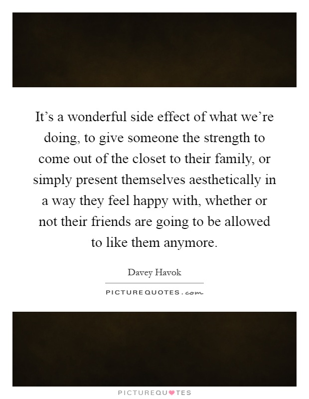 It's a wonderful side effect of what we're doing, to give someone the strength to come out of the closet to their family, or simply present themselves aesthetically in a way they feel happy with, whether or not their friends are going to be allowed to like them anymore Picture Quote #1