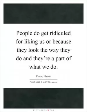 People do get ridiculed for liking us or because they look the way they do and they’re a part of what we do Picture Quote #1