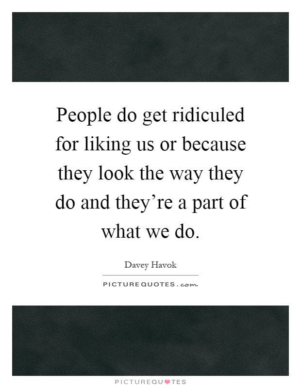 People do get ridiculed for liking us or because they look the way they do and they're a part of what we do Picture Quote #1