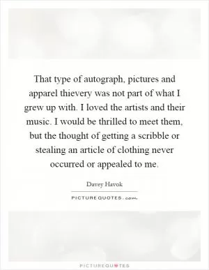 That type of autograph, pictures and apparel thievery was not part of what I grew up with. I loved the artists and their music. I would be thrilled to meet them, but the thought of getting a scribble or stealing an article of clothing never occurred or appealed to me Picture Quote #1