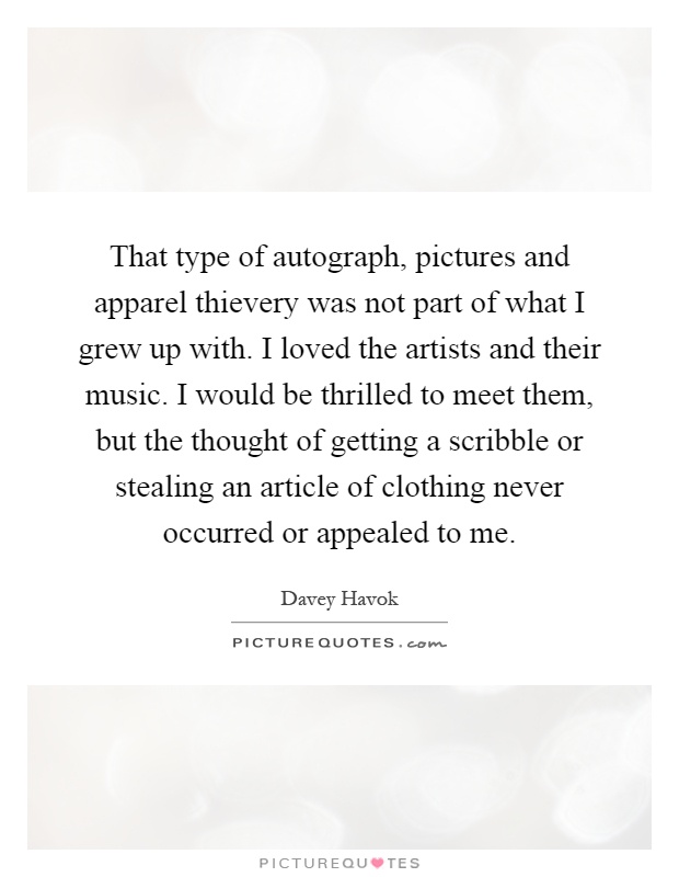 That type of autograph, pictures and apparel thievery was not part of what I grew up with. I loved the artists and their music. I would be thrilled to meet them, but the thought of getting a scribble or stealing an article of clothing never occurred or appealed to me Picture Quote #1
