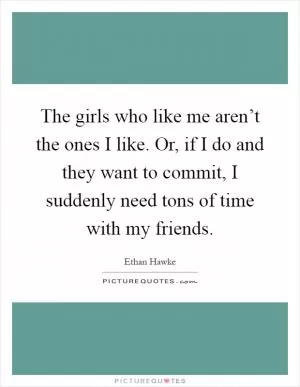 The girls who like me aren’t the ones I like. Or, if I do and they want to commit, I suddenly need tons of time with my friends Picture Quote #1