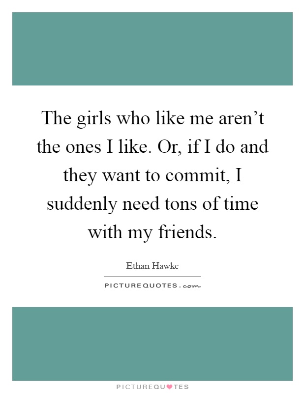 The girls who like me aren't the ones I like. Or, if I do and they want to commit, I suddenly need tons of time with my friends Picture Quote #1