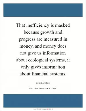 That inefficiency is masked because growth and progress are measured in money, and money does not give us information about ecological systems, it only gives information about financial systems Picture Quote #1