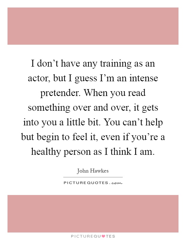 I don’t have any training as an actor, but I guess I’m an intense pretender. When you read something over and over, it gets into you a little bit. You can’t help but begin to feel it, even if you’re a healthy person as I think I am Picture Quote #1