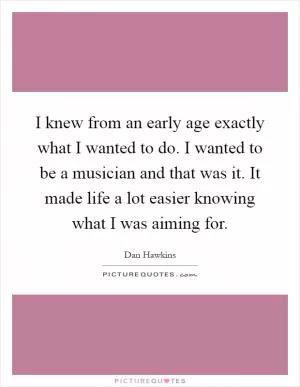 I knew from an early age exactly what I wanted to do. I wanted to be a musician and that was it. It made life a lot easier knowing what I was aiming for Picture Quote #1
