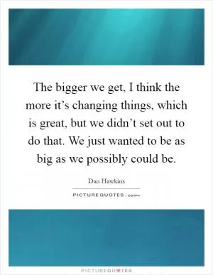 The bigger we get, I think the more it’s changing things, which is great, but we didn’t set out to do that. We just wanted to be as big as we possibly could be Picture Quote #1