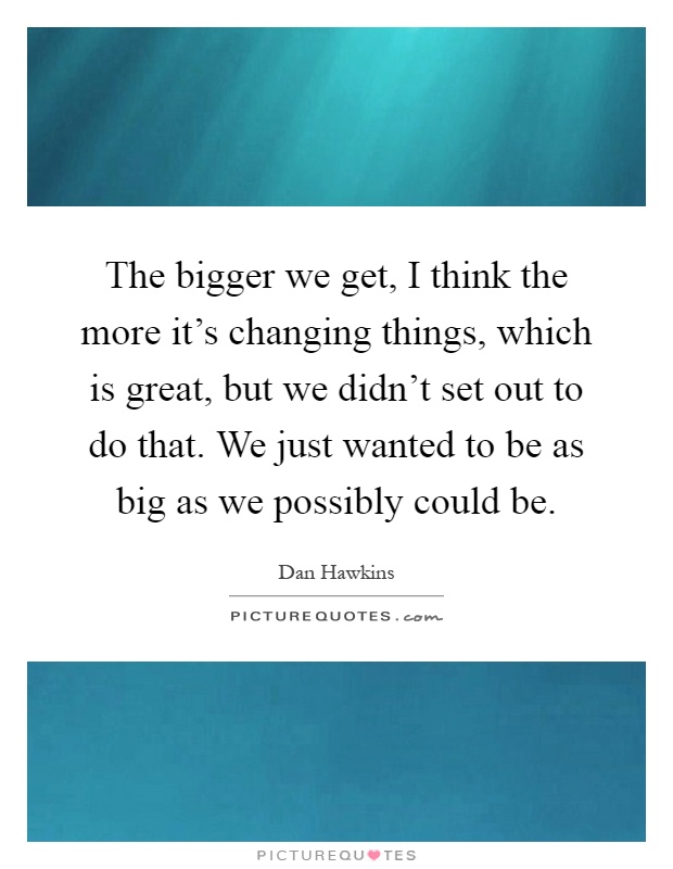 The bigger we get, I think the more it's changing things, which is great, but we didn't set out to do that. We just wanted to be as big as we possibly could be Picture Quote #1