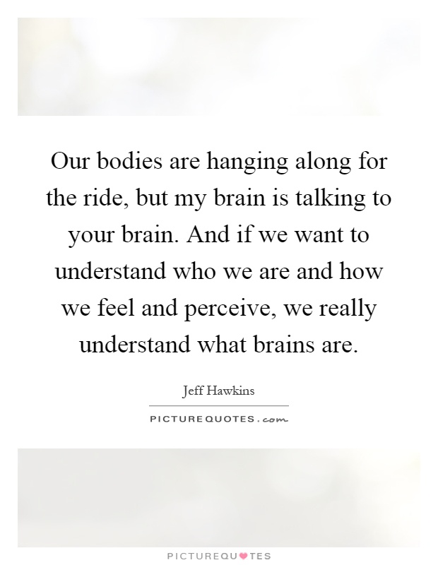 Our bodies are hanging along for the ride, but my brain is talking to your brain. And if we want to understand who we are and how we feel and perceive, we really understand what brains are Picture Quote #1
