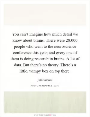 You can’t imagine how much detail we know about brains. There were 28,000 people who went to the neuroscience conference this year, and every one of them is doing research in brains. A lot of data. But there’s no theory. There’s a little, wimpy box on top there Picture Quote #1