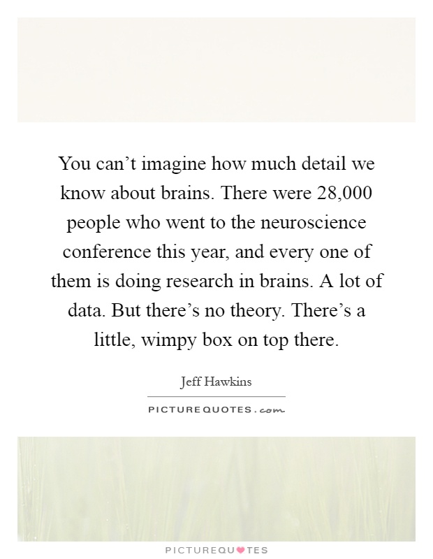 You can't imagine how much detail we know about brains. There were 28,000 people who went to the neuroscience conference this year, and every one of them is doing research in brains. A lot of data. But there's no theory. There's a little, wimpy box on top there Picture Quote #1