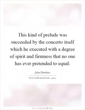 This kind of prelude was succeeded by the concerto itself which he executed with a degree of spirit and firmness that no one has ever pretended to equal Picture Quote #1