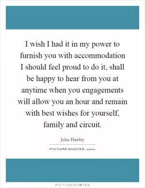 I wish I had it in my power to furnish you with accommodation I should feel proud to do it, shall be happy to hear from you at anytime when you engagements will allow you an hour and remain with best wishes for yourself, family and circuit Picture Quote #1