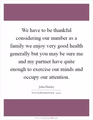 We have to be thankful considering our number as a family we enjoy very good health generally but you may be sure me and my partner have quite enough to exercise our minds and occupy our attention Picture Quote #1