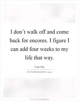I don’t walk off and come back for encores. I figure I can add four weeks to my life that way Picture Quote #1