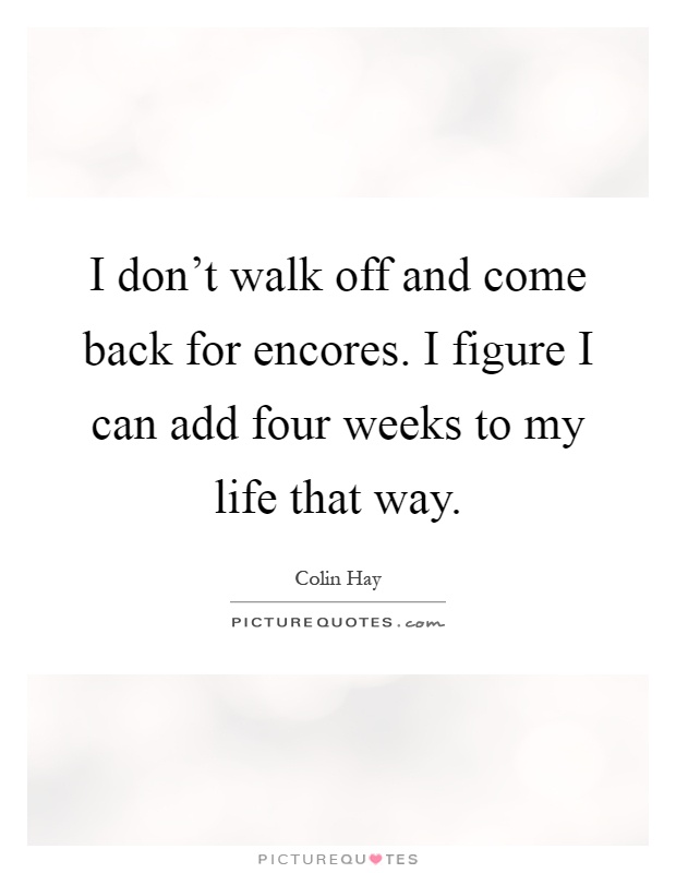 I don't walk off and come back for encores. I figure I can add four weeks to my life that way Picture Quote #1