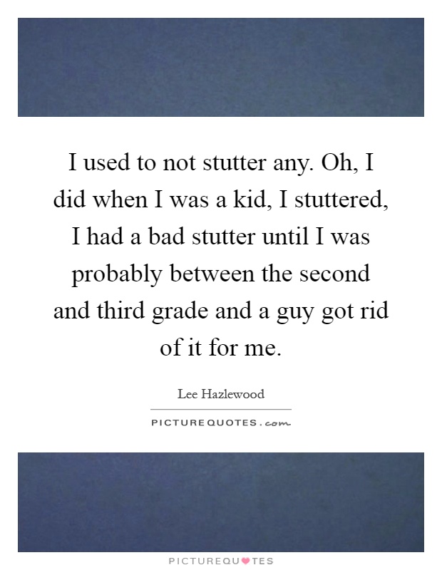 I used to not stutter any. Oh, I did when I was a kid, I stuttered, I had a bad stutter until I was probably between the second and third grade and a guy got rid of it for me Picture Quote #1