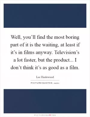 Well, you’ll find the most boring part of it is the waiting, at least if it’s in films anyway. Television’s a lot faster, but the product... I don’t think it’s as good as a film Picture Quote #1