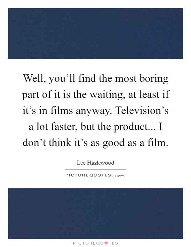 Well, you'll find the most boring part of it is the waiting, at least if it's in films anyway. Television's a lot faster, but the product... I don't think it's as good as a film Picture Quote #1