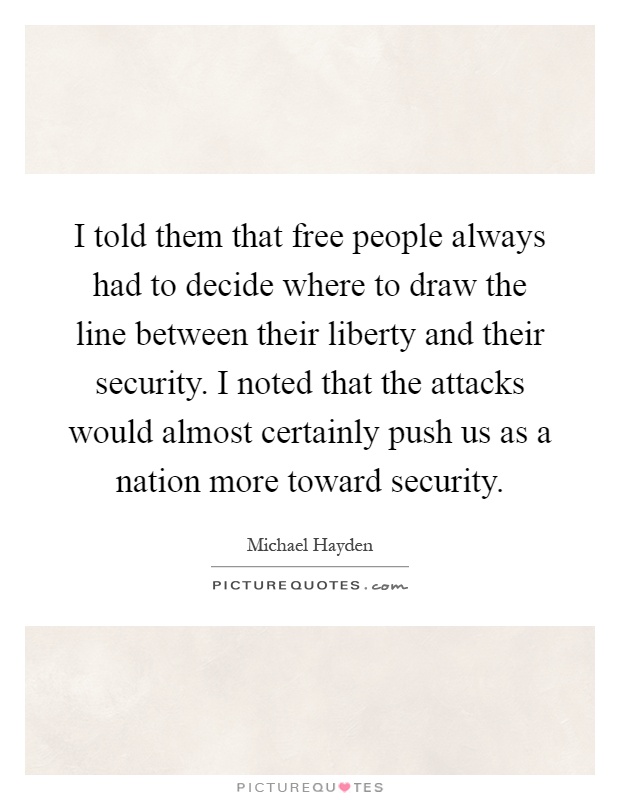 I told them that free people always had to decide where to draw the line between their liberty and their security. I noted that the attacks would almost certainly push us as a nation more toward security Picture Quote #1