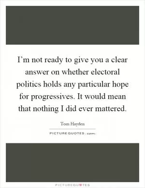I’m not ready to give you a clear answer on whether electoral politics holds any particular hope for progressives. It would mean that nothing I did ever mattered Picture Quote #1