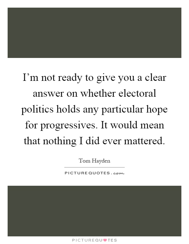 I'm not ready to give you a clear answer on whether electoral politics holds any particular hope for progressives. It would mean that nothing I did ever mattered Picture Quote #1