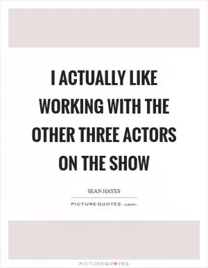 I actually like working with the other three actors on the show Picture Quote #1
