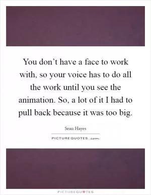 You don’t have a face to work with, so your voice has to do all the work until you see the animation. So, a lot of it I had to pull back because it was too big Picture Quote #1