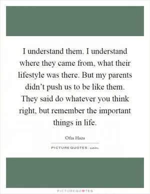 I understand them. I understand where they came from, what their lifestyle was there. But my parents didn’t push us to be like them. They said do whatever you think right, but remember the important things in life Picture Quote #1