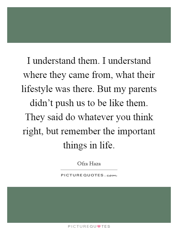 I understand them. I understand where they came from, what their lifestyle was there. But my parents didn't push us to be like them. They said do whatever you think right, but remember the important things in life Picture Quote #1