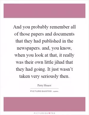 And you probably remember all of those papers and documents that they had published in the newspapers. and, you know, when you look at that, it really was their own little jihad that they had going. It just wasn’t taken very seriously then Picture Quote #1