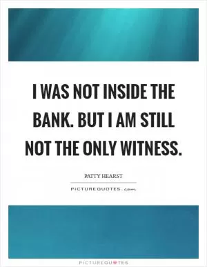 I was not inside the bank. But I am still not the only witness Picture Quote #1