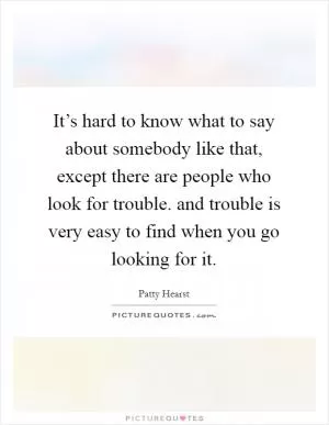 It’s hard to know what to say about somebody like that, except there are people who look for trouble. and trouble is very easy to find when you go looking for it Picture Quote #1