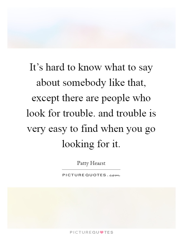 It's hard to know what to say about somebody like that, except there are people who look for trouble. and trouble is very easy to find when you go looking for it Picture Quote #1