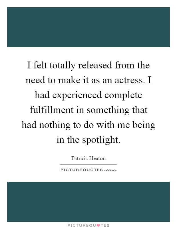 I felt totally released from the need to make it as an actress. I had experienced complete fulfillment in something that had nothing to do with me being in the spotlight Picture Quote #1