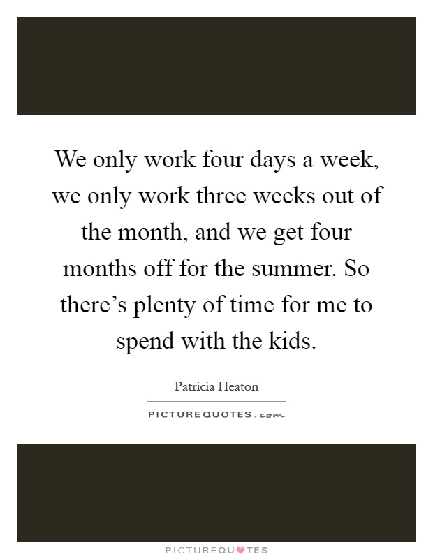 We only work four days a week, we only work three weeks out of the month, and we get four months off for the summer. So there's plenty of time for me to spend with the kids Picture Quote #1