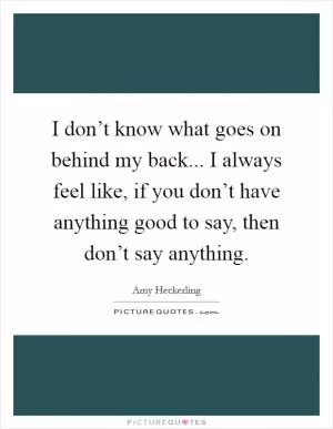 I don’t know what goes on behind my back... I always feel like, if you don’t have anything good to say, then don’t say anything Picture Quote #1